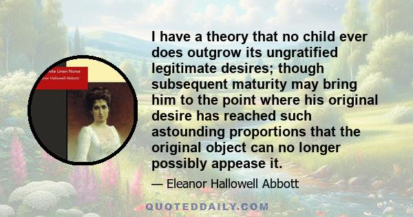 I have a theory that no child ever does outgrow its ungratified legitimate desires; though subsequent maturity may bring him to the point where his original desire has reached such astounding proportions that the