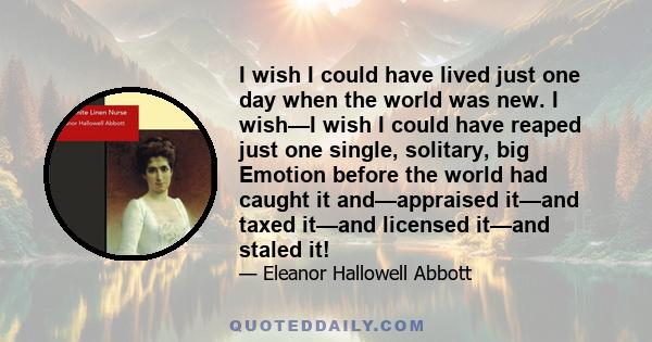 I wish I could have lived just one day when the world was new. I wish—I wish I could have reaped just one single, solitary, big Emotion before the world had caught it and—appraised it—and taxed it—and licensed it—and