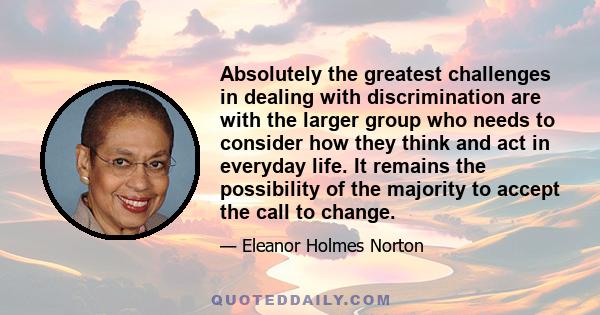 Absolutely the greatest challenges in dealing with discrimination are with the larger group who needs to consider how they think and act in everyday life. It remains the possibility of the majority to accept the call to 