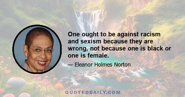 One ought to be against racism and sexism because they are wrong, not because one is black or one is female.