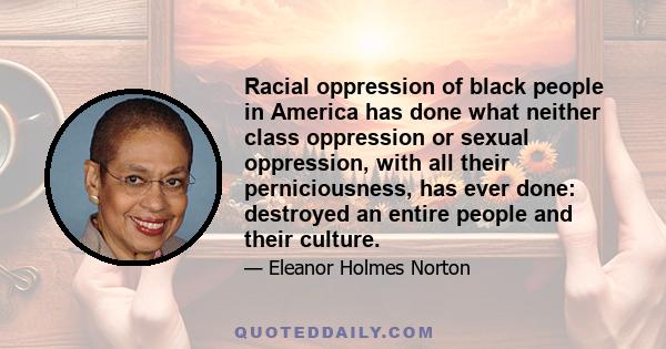 Racial oppression of black people in America has done what neither class oppression or sexual oppression, with all their perniciousness, has ever done: destroyed an entire people and their culture.