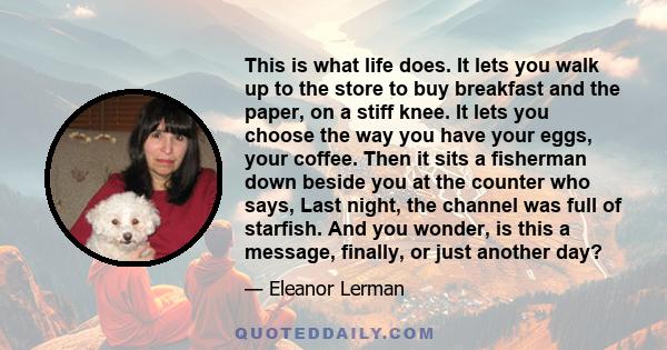 This is what life does. It lets you walk up to the store to buy breakfast and the paper, on a stiff knee. It lets you choose the way you have your eggs, your coffee. Then it sits a fisherman down beside you at the