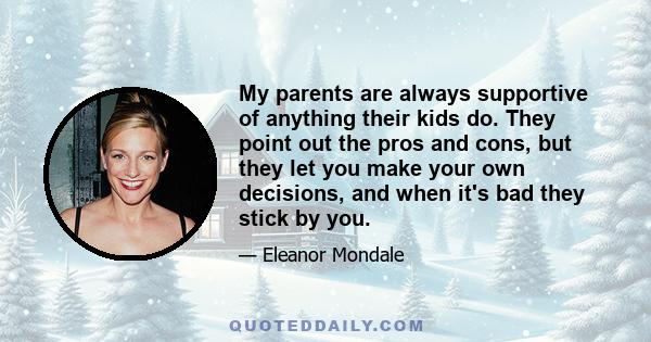 My parents are always supportive of anything their kids do. They point out the pros and cons, but they let you make your own decisions, and when it's bad they stick by you.