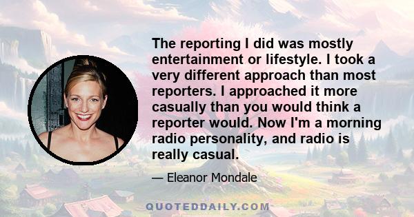 The reporting I did was mostly entertainment or lifestyle. I took a very different approach than most reporters. I approached it more casually than you would think a reporter would. Now I'm a morning radio personality,