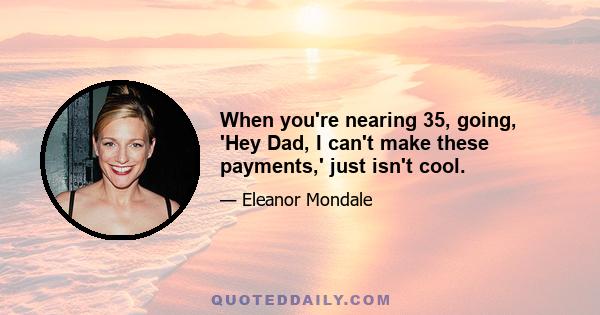 When you're nearing 35, going, 'Hey Dad, I can't make these payments,' just isn't cool.