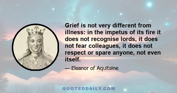 Grief is not very different from illness: in the impetus of its fire it does not recognise lords, it does not fear colleagues, it does not respect or spare anyone, not even itself.