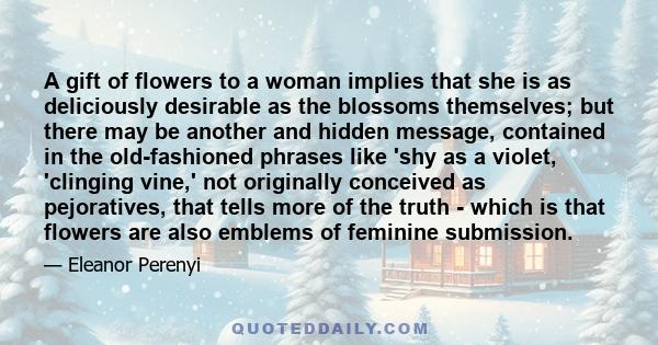 A gift of flowers to a woman implies that she is as deliciously desirable as the blossoms themselves; but there may be another and hidden message, contained in the old-fashioned phrases like 'shy as a violet, 'clinging