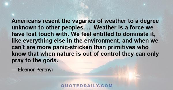 Americans resent the vagaries of weather to a degree unknown to other peoples. ... Weather is a force we have lost touch with. We feel entitled to dominate it, like everything else in the environment, and when we can't