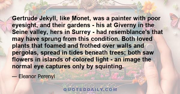 Gertrude Jekyll, like Monet, was a painter with poor eyesight, and their gardens - his at Giverny in the Seine valley, hers in Surrey - had resemblance's that may have sprung from this condition. Both loved plants that