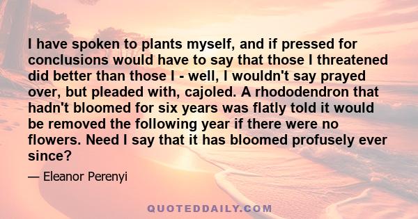 I have spoken to plants myself, and if pressed for conclusions would have to say that those I threatened did better than those I - well, I wouldn't say prayed over, but pleaded with, cajoled. A rhododendron that hadn't