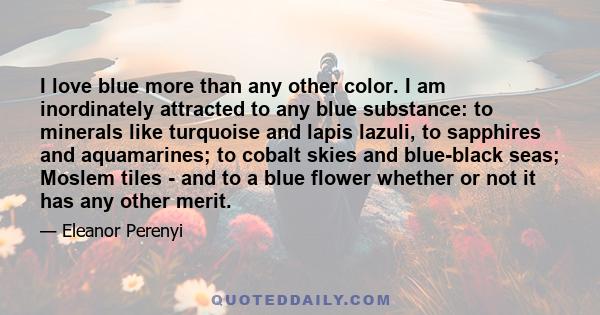 I love blue more than any other color. I am inordinately attracted to any blue substance: to minerals like turquoise and lapis lazuli, to sapphires and aquamarines; to cobalt skies and blue-black seas; Moslem tiles -