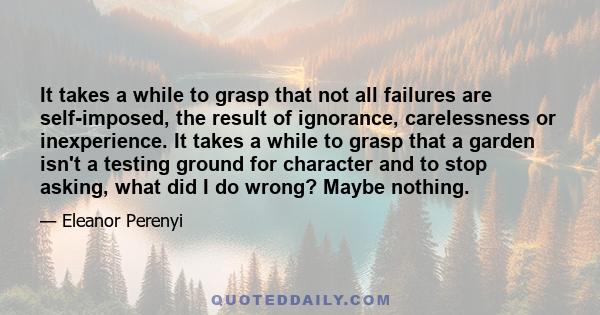 It takes a while to grasp that not all failures are self-imposed, the result of ignorance, carelessness or inexperience. It takes a while to grasp that a garden isn't a testing ground for character and to stop asking,