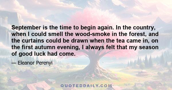 September is the time to begin again. In the country, when I could smell the wood-smoke in the forest, and the curtains could be drawn when the tea came in, on the first autumn evening, I always felt that my season of