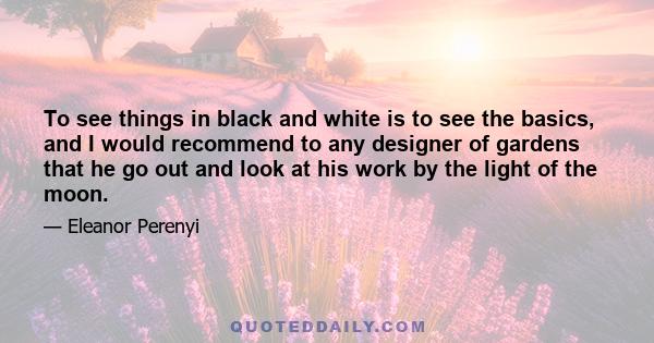 To see things in black and white is to see the basics, and I would recommend to any designer of gardens that he go out and look at his work by the light of the moon.