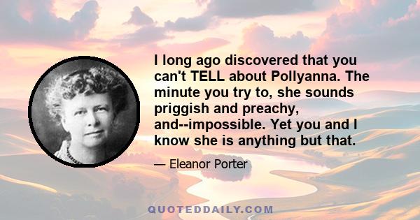 I long ago discovered that you can't TELL about Pollyanna. The minute you try to, she sounds priggish and preachy, and--impossible. Yet you and I know she is anything but that.