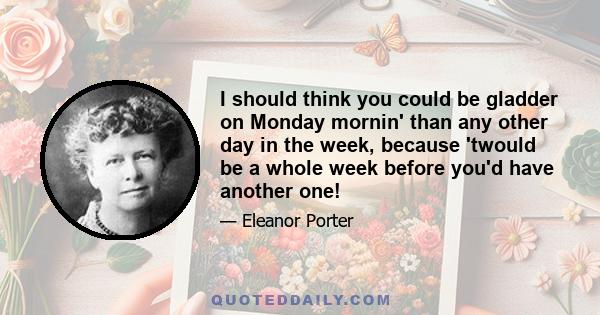 I should think you could be gladder on Monday mornin' than any other day in the week, because 'twould be a whole week before you'd have another one!