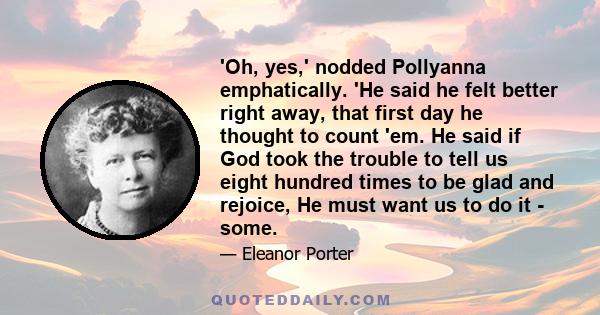 'Oh, yes,' nodded Pollyanna emphatically. 'He said he felt better right away, that first day he thought to count 'em. He said if God took the trouble to tell us eight hundred times to be glad and rejoice, He must want