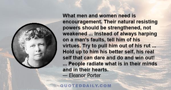 What men and women need is encouragement. Their natural resisting powers should be strengthened, not weakened ... Instead of always harping on a man's faults, tell him of his virtues. Try to pull him out of his rut ...