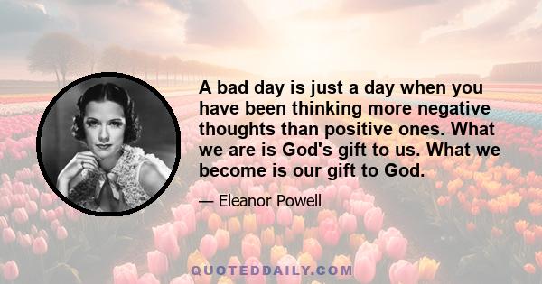 A bad day is just a day when you have been thinking more negative thoughts than positive ones. What we are is God's gift to us. What we become is our gift to God.