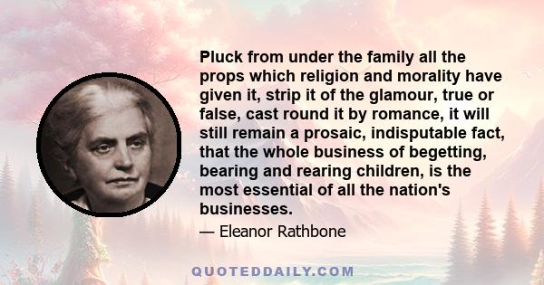 Pluck from under the family all the props which religion and morality have given it, strip it of the glamour, true or false, cast round it by romance, it will still remain a prosaic, indisputable fact, that the whole