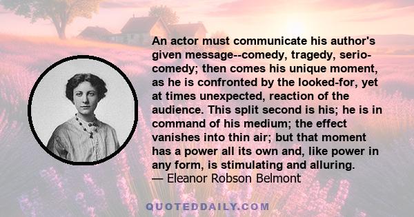 An actor must communicate his author's given message--comedy, tragedy, serio- comedy; then comes his unique moment, as he is confronted by the looked-for, yet at times unexpected, reaction of the audience. This split