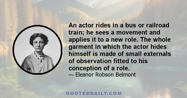 An actor rides in a bus or railroad train; he sees a movement and applies it to a new role. The whole garment in which the actor hides himself is made of small externals of observation fitted to his conception of a role.