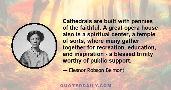 Cathedrals are built with pennies of the faithful. A great opera house also is a spiritual center, a temple of sorts, where many gather together for recreation, education, and inspiration - a blessed trinity worthy of