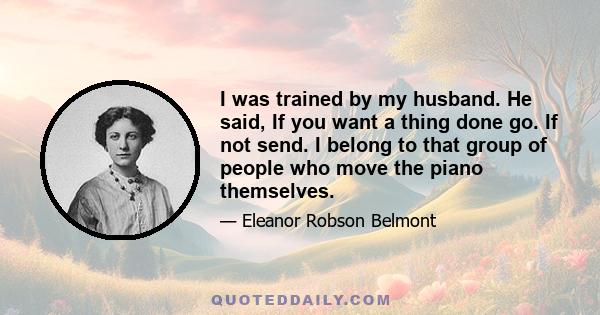 I was trained by my husband. He said, If you want a thing done go. If not send. I belong to that group of people who move the piano themselves.