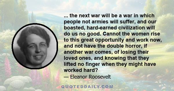 ... the next war will be a war in which people not armies will suffer, and our boasted, hard-earned civilization will do us no good. Cannot the women rise to this great opportunity and work now, and not have the double