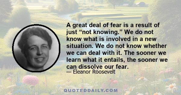 A great deal of fear is a result of just “not knowing.” We do not know what is involved in a new situation. We do not know whether we can deal with it. The sooner we learn what it entails, the sooner we can dissolve our 