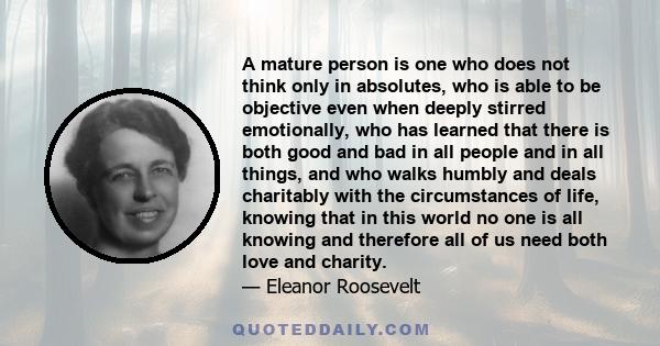 A mature person is one who does not think only in absolutes, who is able to be objective even when deeply stirred emotionally, who has learned that there is both good and bad in all people and in all things, and who