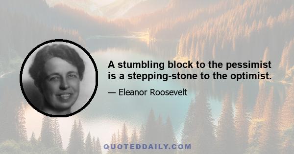 A stumbling block to the pessimist is a stepping-stone to the optimist.