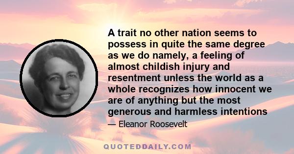 A trait no other nation seems to possess in quite the same degree as we do namely, a feeling of almost childish injury and resentment unless the world as a whole recognizes how innocent we are of anything but the most