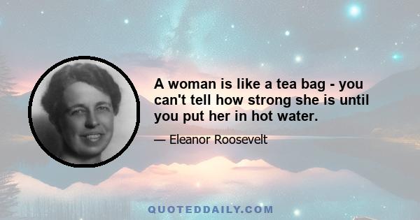 A woman is like a tea bag - you can't tell how strong she is until you put her in hot water.