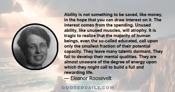 Ability is not something to be saved, like money, in the hope that you can draw interest on it. The interest comes from the spending. Unused ability, like unused muscles, will atrophy. It is tragic to realize that the