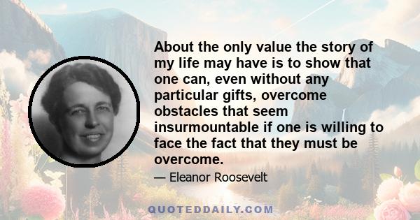 About the only value the story of my life may have is to show that one can, even without any particular gifts, overcome obstacles that seem insurmountable if one is willing to face the fact that they must be overcome.