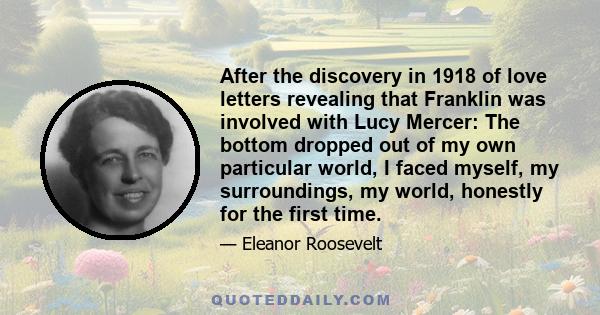 After the discovery in 1918 of love letters revealing that Franklin was involved with Lucy Mercer: The bottom dropped out of my own particular world, I faced myself, my surroundings, my world, honestly for the first