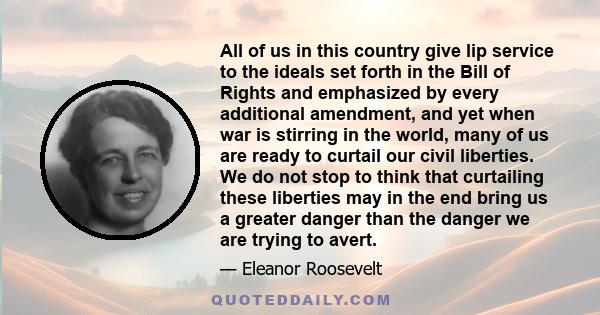 All of us in this country give lip service to the ideals set forth in the Bill of Rights and emphasized by every additional amendment, and yet when war is stirring in the world, many of us are ready to curtail our civil 