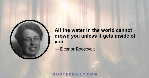 All the water in the world cannot drown you unless it gets inside of you.