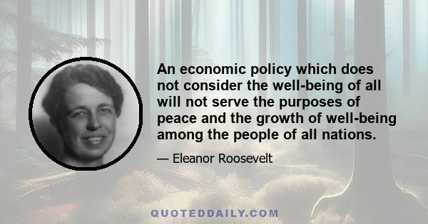 An economic policy which does not consider the well-being of all will not serve the purposes of peace and the growth of well-being among the people of all nations.