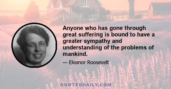 Anyone who has gone through great suffering is bound to have a greater sympathy and understanding of the problems of mankind.