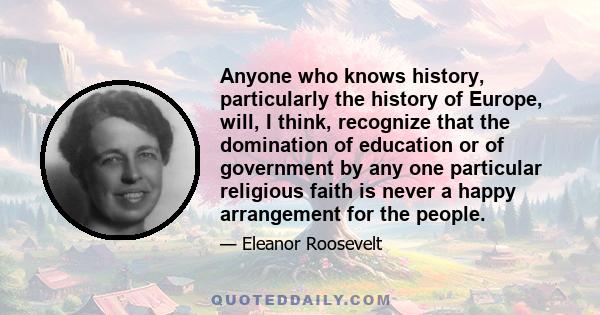 Anyone who knows history, particularly the history of Europe, will, I think, recognize that the domination of education or of government by any one particular religious faith is never a happy arrangement for the people.