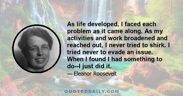 As life developed, I faced each problem as it came along. As my activities and work broadened and reached out, I never tried to shirk. I tried never to evade an issue. When I found I had something to do--I just did it.