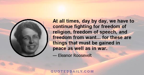 At all times, day by day, we have to continue fighting for freedom of religion, freedom of speech, and freedom from want... for these are things that must be gained in peace as well as in war.