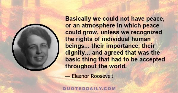 Basically we could not have peace, or an atmosphere in which peace could grow, unless we recognized the rights of individual human beings... their importance, their dignity... and agreed that was the basic thing that