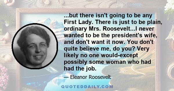 ...but there isn't going to be any First Lady. There is just to be plain, ordinary Mrs. Roosevelt...I never wanted to be the president's wife, and don't want it now. You don't quite believe me, do you? Very likely no