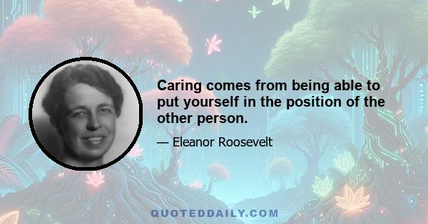 Caring comes from being able to put yourself in the position of the other person.