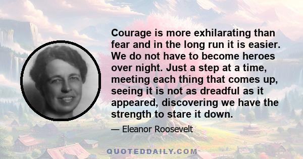 Courage is more exhilarating than fear and in the long run it is easier. We do not have to become heroes over night. Just a step at a time, meeting each thing that comes up, seeing it is not as dreadful as it appeared,