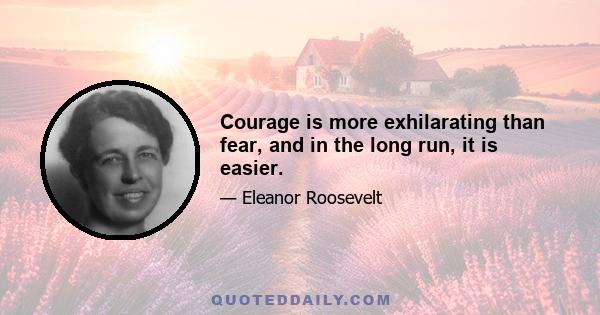 Courage is more exhilarating than fear, and in the long run, it is easier.