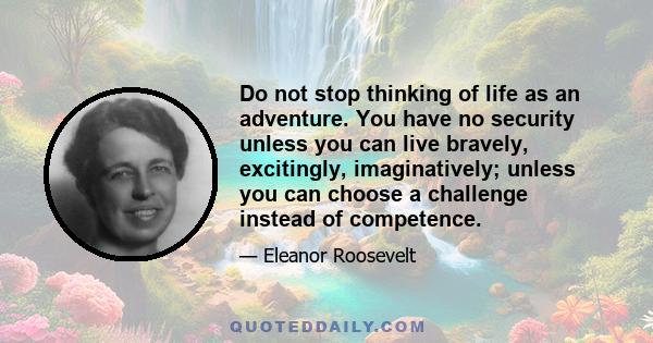 Do not stop thinking of life as an adventure. You have no security unless you can live bravely, excitingly, imaginatively; unless you can choose a challenge instead of competence.